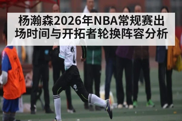 杨瀚森2026年NBA常规赛出场时间与开拓者轮换阵容分析