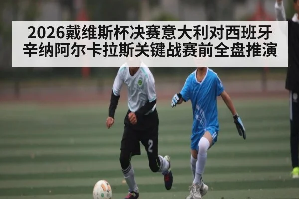 2026戴维斯杯决赛意大利对西班牙辛纳阿尔卡拉斯关键战赛前全盘推演