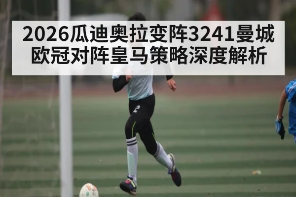 2026瓜迪奥拉变阵3241曼城欧冠对阵皇马策略深度解析